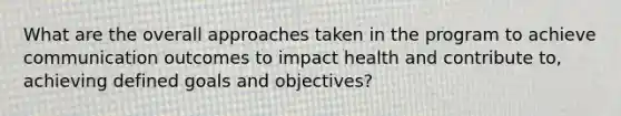 What are the overall approaches taken in the program to achieve communication outcomes to impact health and contribute to, achieving defined goals and objectives?