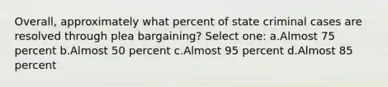 Overall, approximately what percent of state criminal cases are resolved through plea bargaining? Select one: a.Almost 75 percent b.Almost 50 percent c.Almost 95 percent d.Almost 85 percent