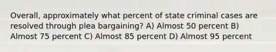 Overall, approximately what percent of state criminal cases are resolved through plea bargaining? A) Almost 50 percent B) Almost 75 percent C) Almost 85 percent D) Almost 95 percent