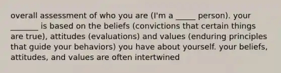 overall assessment of who you are (I'm a _____ person). your _______ is based on the beliefs (convictions that certain things are true), attitudes (evaluations) and values (enduring principles that guide your behaviors) you have about yourself. your beliefs, attitudes, and values are often intertwined