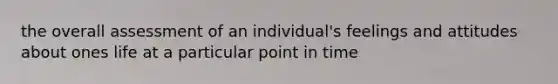 the overall assessment of an individual's feelings and attitudes about ones life at a particular point in time