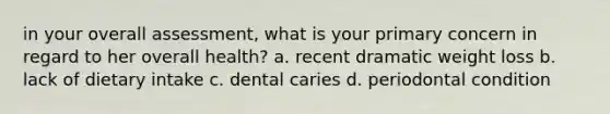 in your overall assessment, what is your primary concern in regard to her overall health? a. recent dramatic weight loss b. lack of dietary intake c. dental caries d. periodontal condition