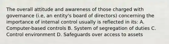 The overall attitude and awareness of those charged with governance (i.e, an entity's board of directors) concerning the importance of <a href='https://www.questionai.com/knowledge/kjj42owoAP-internal-control' class='anchor-knowledge'>internal control</a> usually is reflected in its: A. Computer-based controls B. System of segregation of duties C. Control environment D. Safeguards over access to assets