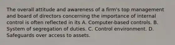 The overall attitude and awareness of a firm's top management and board of directors concerning the importance of <a href='https://www.questionai.com/knowledge/kjj42owoAP-internal-control' class='anchor-knowledge'>internal control</a> is often reflected in its A. Computer-based controls. B. System of segregation of duties. C. Control environment. D. Safeguards over access to assets.