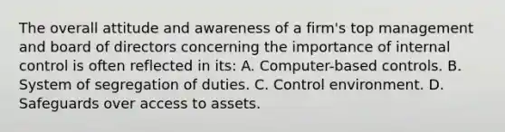 The overall attitude and awareness of a firm's top management and board of directors concerning the importance of internal control is often reflected in its: A. Computer-based controls. B. System of segregation of duties. C. Control environment. D. Safeguards over access to assets.