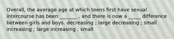 Overall, the average age at which teens first have sexual intercourse has been _______ , and there is now a _____ difference between girls and boys. decreasing ; large decreasing ; small increasing ; large increasing ; small