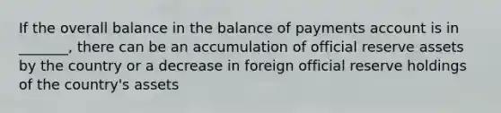 If the overall balance in the balance of payments account is in _______, there can be an accumulation of official reserve assets by the country or a decrease in foreign official reserve holdings of the country's assets