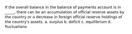 If the overall balance in the balance of payments account is in _____, there can be an accumulation of official reserve assets by the country or a decrease in foreign official reserve holdings of the country's assets. a. surplus b. deficit c. equilibrium d. fluctuations