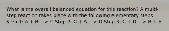 What is the overall balanced equation for this reaction? A multi-step reaction takes place with the following elementary steps Step 1: A + B —> C Step 2: C + A —> D Step 3: C + D —> B + E