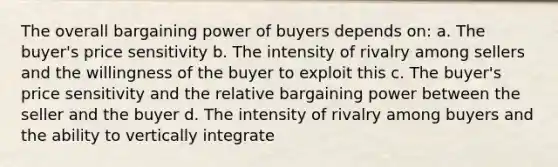 The overall bargaining power of buyers depends on: a. The buyer's price sensitivity b. The intensity of rivalry among sellers and the willingness of the buyer to exploit this c. The buyer's price sensitivity and the relative bargaining power between the seller and the buyer d. The intensity of rivalry among buyers and the ability to vertically integrate