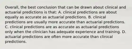 Overall, the best conclusion that can be drawn about clinical and actuarial predictions is that: A. clinical predictions are about equally as accurate as actuarial predictions. B. clinical predictions are usually more accurate than actuarial predictions. C. clinical predictions are as accurate as actuarial predictions only when the clinician has adequate experience and training. D. actuarial predictions are often more accurate than clinical predictions.