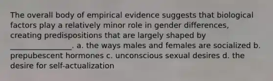 The overall body of empirical evidence suggests that biological factors play a relatively minor role in gender differences, creating predispositions that are largely shaped by ________________. a. the ways males and females are socialized b. prepubescent hormones c. unconscious sexual desires d. the desire for self-actualization