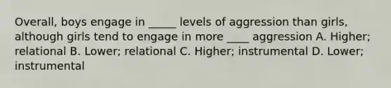 Overall, boys engage in _____ levels of aggression than girls, although girls tend to engage in more ____ aggression A. Higher; relational B. Lower; relational C. Higher; instrumental D. Lower; instrumental