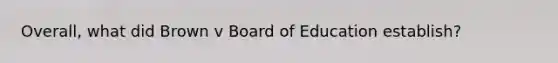 Overall, what did Brown v Board of Education establish?