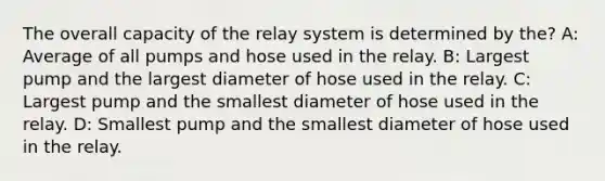 The overall capacity of the relay system is determined by the? A: Average of all pumps and hose used in the relay. B: Largest pump and the largest diameter of hose used in the relay. C: Largest pump and the smallest diameter of hose used in the relay. D: Smallest pump and the smallest diameter of hose used in the relay.