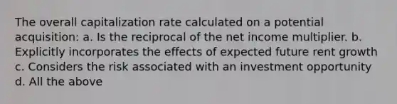 The overall capitalization rate calculated on a potential acquisition: a. Is the reciprocal of the net income multiplier. b. Explicitly incorporates the effects of expected future rent growth c. Considers the risk associated with an investment opportunity d. All the above