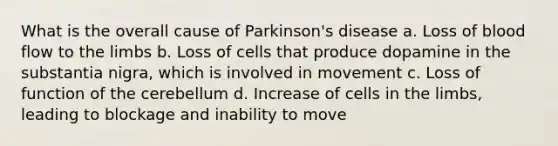 What is the overall cause of Parkinson's disease a. Loss of blood flow to the limbs b. Loss of cells that produce dopamine in the substantia nigra, which is involved in movement c. Loss of function of the cerebellum d. Increase of cells in the limbs, leading to blockage and inability to move