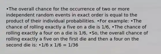 •The overall chance for the occurrence of two or more independent random events in exact order is equal to the product of their individual probabilities. •For example: •The chance of rolling exactly a five on a die is 1/6, •The chance of rolling exactly a four on a die is 1/6, •So, the overall chance of rolling exactly a five on the first die and then a four on the second die is: •1/6 x 1/6 = 1/36