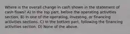 Where is the overall change in cash shown in the statement of cash flows? A) In the top part, before the operating activities section. B) In one of the operating, investing, or financing activities sections. C) In the bottom part, following the financing activities section. D) None of the above.