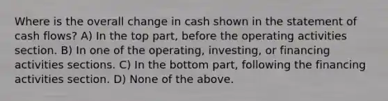 Where is the overall change in cash shown in the statement of cash flows? A) In the top part, before the operating activities section. B) In one of the operating, investing, or financing activities sections. C) In the bottom part, following the financing activities section. D) None of the above.