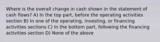 Where is the overall change in cash shown in the statement of cash flows? A) In the top part, before the operating activities section B) In one of the operating, investing, or financing activities sections C) In the bottom part, following the financing activities section D) None of the above