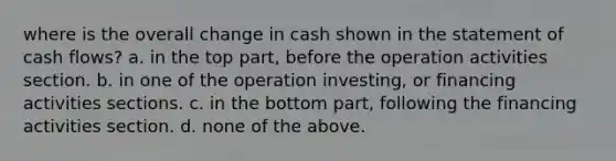 where is the overall change in cash shown in the statement of cash flows? a. in the top part, before the operation activities section. b. in one of the operation investing, or financing activities sections. c. in the bottom part, following the financing activities section. d. none of the above.