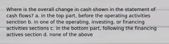 Where is the overall change in cash shown in the statement of cash flows? a. in the top part, before the operating activities senction b. in one of the operating, investing, or financing activities sections c. in the bottom part, following the financing actives section d. none of the above