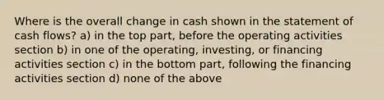 Where is the overall change in cash shown in the statement of cash flows? a) in the top part, before the operating activities section b) in one of the operating, investing, or financing activities section c) in the bottom part, following the financing activities section d) none of the above