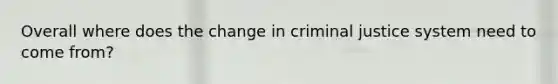 Overall where does the change in criminal justice system need to come from?