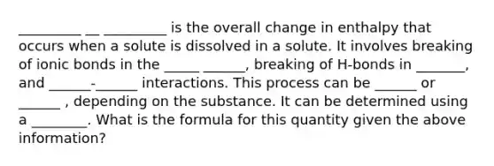 _________ __ _________ is the overall change in enthalpy that occurs when a solute is dissolved in a solute. It involves breaking of ionic bonds in the _____ ______, breaking of H-bonds in _______, and ______-______ interactions. This process can be ______ or ______ , depending on the substance. It can be determined using a ________. What is the formula for this quantity given the above information?