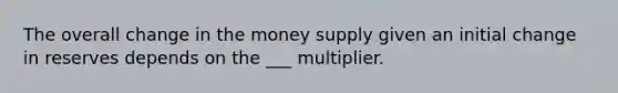 The overall change in the money supply given an initial change in reserves depends on the ___ multiplier.