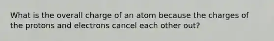 What is the overall charge of an atom because the charges of the protons and electrons cancel each other out?