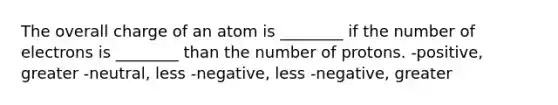 The overall charge of an atom is ________ if the number of electrons is ________ than the number of protons. -positive, greater -neutral, less -negative, less -negative, greater