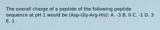 The overall charge of a peptide of the following peptide sequence at pH 1 would be (Asp-Gly-Arg-His): A. -3 B. 0 C. -1 D. 3 E. 1