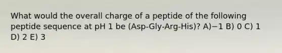 What would the overall charge of a peptide of the following peptide sequence at pH 1 be (Asp-Gly-Arg-His)? A)−1 B) 0 C) 1 D) 2 E) 3