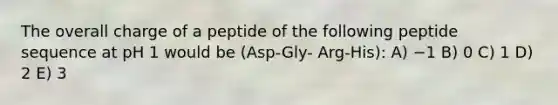 The overall charge of a peptide of the following peptide sequence at pH 1 would be (Asp-Gly- Arg-His): A) −1 B) 0 C) 1 D) 2 E) 3