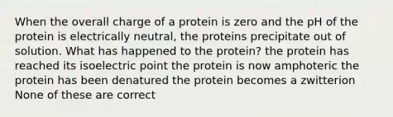 When the overall charge of a protein is zero and the pH of the protein is electrically neutral, the proteins precipitate out of solution. What has happened to the protein? the protein has reached its isoelectric point the protein is now amphoteric the protein has been denatured the protein becomes a zwitterion None of these are correct