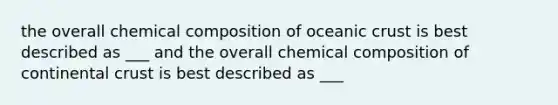 the overall chemical composition of oceanic crust is best described as ___ and the overall chemical composition of continental crust is best described as ___