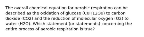 The overall chemical equation for aerobic respiration can be described as the oxidation of glucose (C6H12O6) to carbon dioxide (CO2) and the reduction of molecular oxygen (O2) to water (H2O). Which statement (or statements) concerning the entire process of aerobic respiration is true?