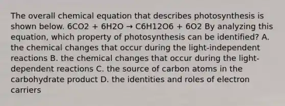 The overall chemical equation that describes photosynthesis is shown below. 6CO2 + 6H2O → C6H12O6 + 6O2 By analyzing this equation, which property of photosynthesis can be identified? A. the chemical changes that occur during the light-independent reactions B. the chemical changes that occur during the light-dependent reactions C. the source of carbon atoms in the carbohydrate product D. the identities and roles of electron carriers