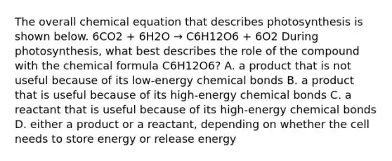 The overall chemical equation that describes photosynthesis is shown below. 6CO2 + 6H2O → C6H12O6 + 6O2 During photosynthesis, what best describes the role of the compound with the chemical formula C6H12O6? A. a product that is not useful because of its low-energy chemical bonds B. a product that is useful because of its high-energy chemical bonds C. a reactant that is useful because of its high-energy chemical bonds D. either a product or a reactant, depending on whether the cell needs to store energy or release energy