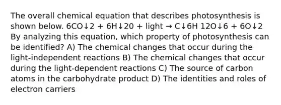 The overall chemical equation that describes photosynthesis is shown below. 6CO↓2 + 6H↓20 + light → C↓6H 12O↓6 + 6O↓2 By analyzing this equation, which property of photosynthesis can be identified? A) The chemical changes that occur during the light-independent reactions B) The chemical changes that occur during the light-dependent reactions C) The source of carbon atoms in the carbohydrate product D) The identities and roles of electron carriers