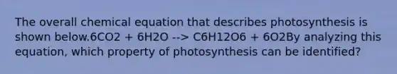 The overall chemical equation that describes photosynthesis is shown below.6CO2 + 6H2O --> C6H12O6 + 6O2By analyzing this equation, which property of photosynthesis can be identified?