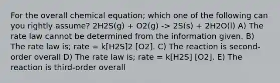 For the overall chemical equation; which one of the following can you rightly assume? 2H2S(g) + O2(g) -> 2S(s) + 2H2O(l) A) The rate law cannot be determined from the information given. B) The rate law is; rate = k[H2S]2 [O2]. C) The reaction is second-order overall D) The rate law is; rate = k[H2S] [O2]. E) The reaction is third-order overall