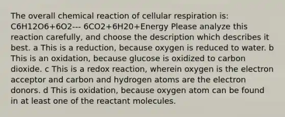 The overall chemical reaction of <a href='https://www.questionai.com/knowledge/k1IqNYBAJw-cellular-respiration' class='anchor-knowledge'>cellular respiration</a> is: C6H12O6+6O2--- 6CO2+6H20+Energy Please analyze this reaction carefully, and choose the description which describes it best. a This is a reduction, because oxygen is reduced to water. b This is an oxidation, because glucose is oxidized to carbon dioxide. c This is a redox reaction, wherein oxygen is the electron acceptor and carbon and hydrogen atoms are the electron donors. d This is oxidation, because oxygen atom can be found in at least one of the reactant molecules.