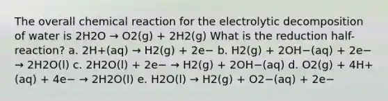 The overall chemical reaction for the electrolytic decomposition of water is 2H2O → O2(g) + 2H2(g) What is the reduction half-reaction? a. 2H+(aq) → H2(g) + 2e− b. H2(g) + 2OH−(aq) + 2e− → 2H2O(l) c. 2H2O(l) + 2e− → H2(g) + 2OH−(aq) d. O2(g) + 4H+(aq) + 4e− → 2H2O(l) e. H2O(l) → H2(g) + O2−(aq) + 2e−