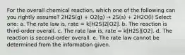 For the overall chemical reaction, which one of the following can you rightly assume? 2H2S(g) + O2(g) → 2S(s) + 2H2O(l) Select one: a. The rate law is, rate = k[H2S]2[O2]. b. The reaction is third-order overall. c. The rate law is, rate = k[H2S][O2]. d. The reaction is second-order overall. e. The rate law cannot be determined from the information given.