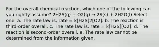 For the overall chemical reaction, which one of the following can you rightly assume? 2H2S(g) + O2(g) → 2S(s) + 2H2O(l) Select one: a. The rate law is, rate = k[H2S]2[O2]. b. The reaction is third-order overall. c. The rate law is, rate = k[H2S][O2]. d. The reaction is second-order overall. e. The rate law cannot be determined from the information given.