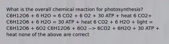 What is the overall chemical reaction for photosynthesis? C6H12O6 + 6 H2O = 6 CO2 + 6 O2 + 30 ATP + heat 6 CO2+ C6H12O6 + 6 H2O = 30 ATP + heat 6 CO2 + 6 H2O + light = C6H12O6 + 6O2 C6H12O6 + 6O2 --> 6CO2 + 6H2O + 30 ATP + heat none of the above are correct