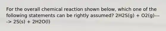 For the overall chemical reaction shown below, which one of the following statements can be rightly assumed? 2H2S(g) + O2(g)----> 2S(s) + 2H2O(l)